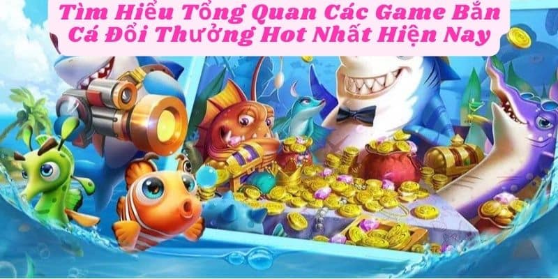 Tìm Hiểu Tổng Quan Các Game Bắn Cá Đổi Thưởng Hot Nhất Hiện Nay