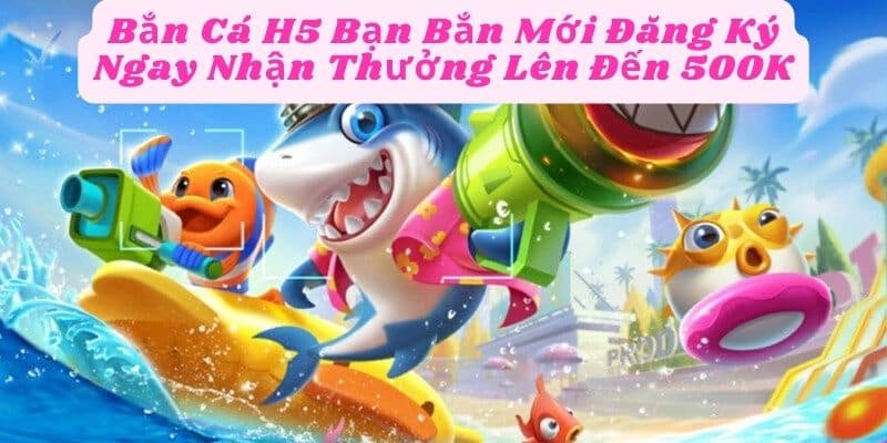 Bắn Cá H5 Bạn Bắn Mới Đăng Ký Ngay Nhận Thưởng Lên Đến 500K